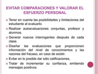 EVITAR COMPARACIONES Y VALORAR EL
ESFUERZO PERSONAL
 Tener en cuenta las posibilidades y limitaciones del
estudiante al evaluarlo.
 Realizar autoevaluaciones conjuntas, profesor y
alumnos.
 Generar nuevos interrogantes después de cada
clase.
 Diseñar las evaluaciones que proporcionen
información del nivel de conocimientos y las
razones del fracaso, en caso de existir.
 Evitar en lo posible dar sólo calificaciones.
 Tratar de incrementar su confianza, emitiendo
mensajes positivos.
 