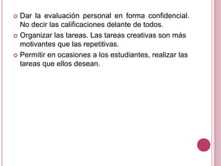  Dar la evaluación personal en forma confidencial.
No decir las calificaciones delante de todos.
 Organizar las tareas. Las tareas creativas son más
motivantes que las repetitivas.
 Permitir en ocasiones a los estudiantes, realizar las
tareas que ellos desean.
 
