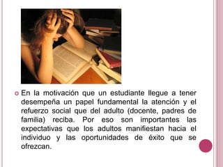  En la motivación que un estudiante llegue a tener
desempeña un papel fundamental la atención y el
refuerzo social que del adulto (docente, padres de
familia) reciba. Por eso son importantes las
expectativas que los adultos manifiestan hacia el
individuo y las oportunidades de éxito que se
ofrezcan.
 