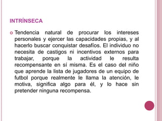 INTRÍNSECA
 Tendencia natural de procurar los intereses
personales y ejercer las capacidades propias, y al
hacerlo buscar conquistar desafíos. El individuo no
necesita de castigos ni incentivos externos para
trabajar, porque la actividad le resulta
recompensante en sí misma. Es el caso del niño
que aprende la lista de jugadores de un equipo de
futbol porque realmente le llama la atención, le
motiva, significa algo para él, y lo hace sin
pretender ninguna recompensa.
 