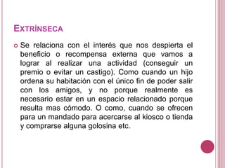 EXTRÍNSECA
 Se relaciona con el interés que nos despierta el
beneficio o recompensa externa que vamos a
lograr al realizar una actividad (conseguir un
premio o evitar un castigo). Como cuando un hijo
ordena su habitación con el único fin de poder salir
con los amigos, y no porque realmente es
necesario estar en un espacio relacionado porque
resulta mas cómodo. O como, cuando se ofrecen
para un mandado para acercarse al kiosco o tienda
y comprarse alguna golosina etc.
 