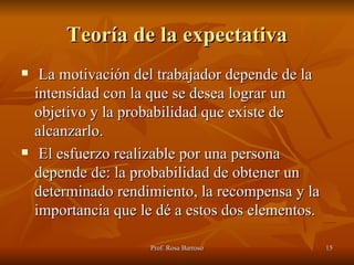 Teoría de la expectativa La motivación del trabajador depende de la intensidad con la que se desea lograr un objetivo y la probabilidad que existe de alcanzarlo. El esfuerzo realizable por una persona depende de: la probabilidad de obtener un determinado rendimiento, la recompensa y la importancia que le dé a estos dos elementos. 