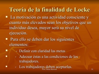 Teoría de la finalidad de Locke La motivación es una actividad consciente y cuanto más elevados sean los objetivos que un individuo desea, mayor será su nivel de ejecución. Para ello se deben dar los siguientes elementos: -  Definir con claridad las metas -  Adecuar éstas a las condiciones de los    trabajadores. -  Los trabajadores deben aceptarlas. 