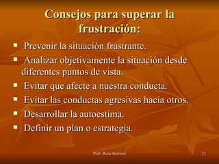 Consejos para superar la frustración: Prevenir la situación frustrante. Analizar objetivamente la situación desde diferentes puntos de vista. Evitar que afecte a nuestra conducta. Evitar las conductas agresivas hacia otros. Desarrollar la autoestima. Definir un plan o estrategia. 