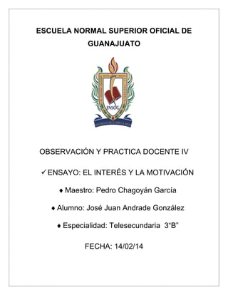 ESCUELA NORMAL SUPERIOR OFICIAL DE
GUANAJUATO

OBSERVACIÓN Y PRACTICA DOCENTE IV
 ENSAYO: EL INTERÉS Y LA MOTIVACIÓN
 Maestro: Pedro Chagoyán García
 Alumno: José Juan Andrade González
 Especialidad: Telesecundaria 3“B”
FECHA: 14/02/14

 