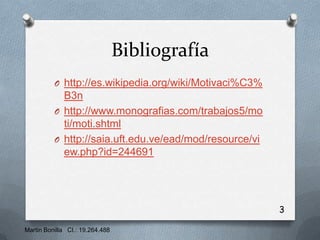 Bibliografía
          O http://es.wikipedia.org/wiki/Motivaci%C3%
            B3n
          O http://www.monografias.com/trabajos5/mo
            ti/moti.shtml
          O http://saia.uft.edu.ve/ead/mod/resource/vi
            ew.php?id=244691




                                                         3

Martin Bonilla CI.: 19.264.488
 