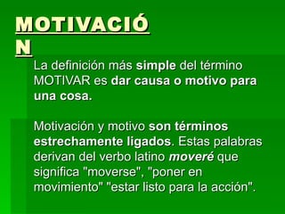 MOTIVACIÓN La definición más  simple  del término   MOTIVAR   es  dar causa o motivo para una cosa.  Motivación y motivo  son términos estrechamente ligados . Estas palabras derivan del verbo latino  moveré  que significa &quot;moverse&quot;, &quot;poner en movimiento&quot; &quot;estar listo para la acción&quot;.  