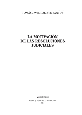 TOMÁS-JAVIER ALISTE SANTOS




   LA MOTIVACIÓN
DE LAS RESOLUCIONES
     JUDICIALES




             Marcial Pons
    MADRID | BARCELONA | BUENOS AIRES
                  2011
 