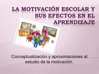 LA MOTIVACIÓN ESCOLAR Y
      SUS EFECTOS EN EL
            APRENDIZAJE




Conceptualización y aproximaciones al
     estudio de la motivación.
 