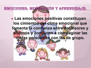 EMOCIONES, MOTIVACIÓN Y APRENDIZAJE.

    Las emociones positivas constituyen
    los cimientos del clima emocional que
   fomenta la confianza entre profesores y
    alumnos y conducen a compaginar las
      metas personales con las de grupo.
 