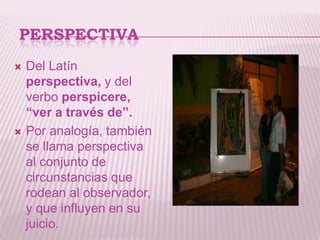 PERSPECTIVA
   Del Latín
    perspectiva, y del
    verbo perspicere,
    “ver a través de”.
   Por analogía, también
    se llama perspectiva
    al conjunto de
    circunstancias que
    rodean al observador,
    y que influyen en su
    juicio.
 