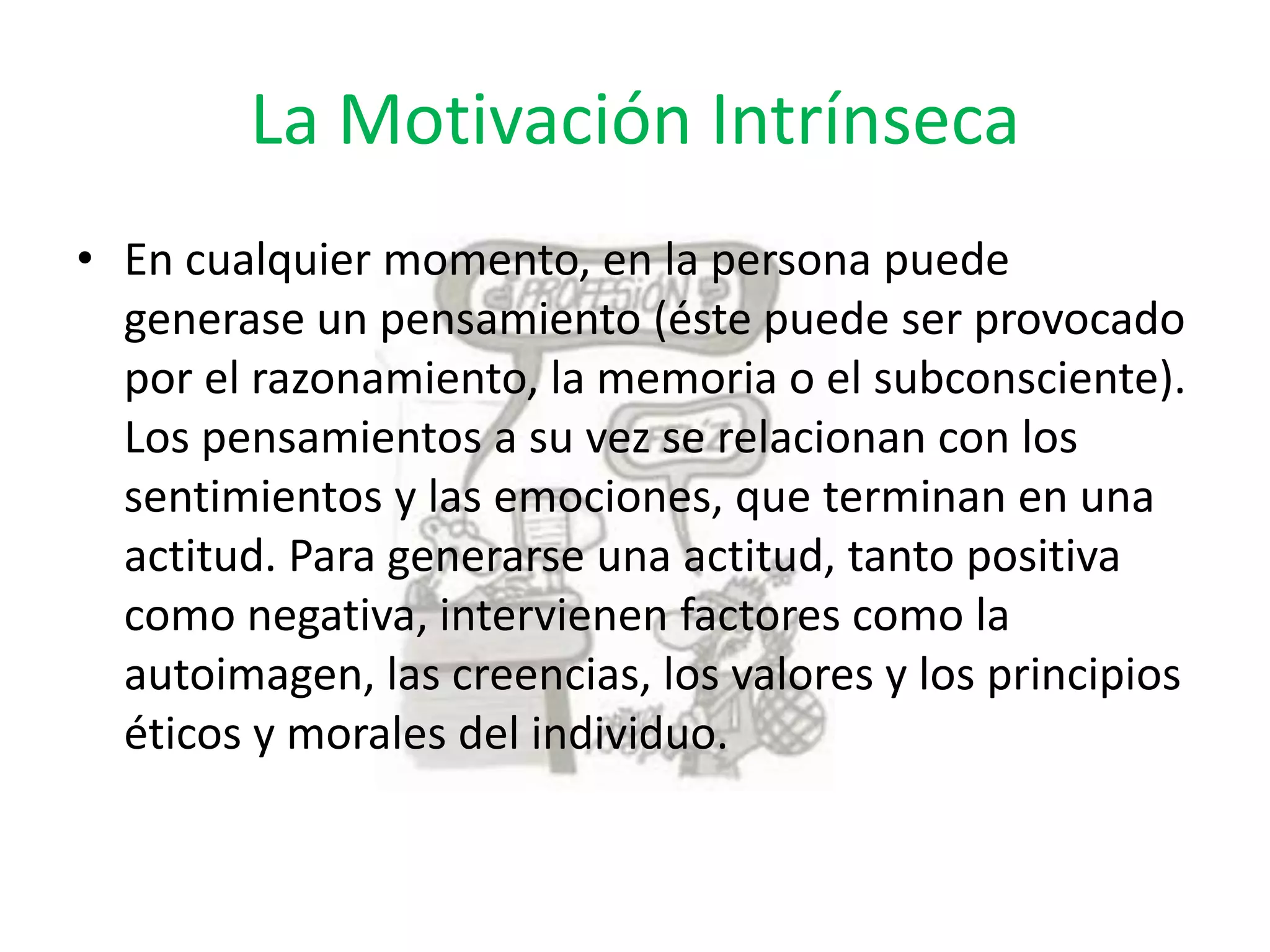 La Motivación Intrínseca
• En cualquier momento, en la persona puede
generase un pensamiento (éste puede ser provocado
por el razonamiento, la memoria o el subconsciente).
Los pensamientos a su vez se relacionan con los
sentimientos y las emociones, que terminan en una
actitud. Para generarse una actitud, tanto positiva
como negativa, intervienen factores como la
autoimagen, las creencias, los valores y los principios
éticos y morales del individuo.

 