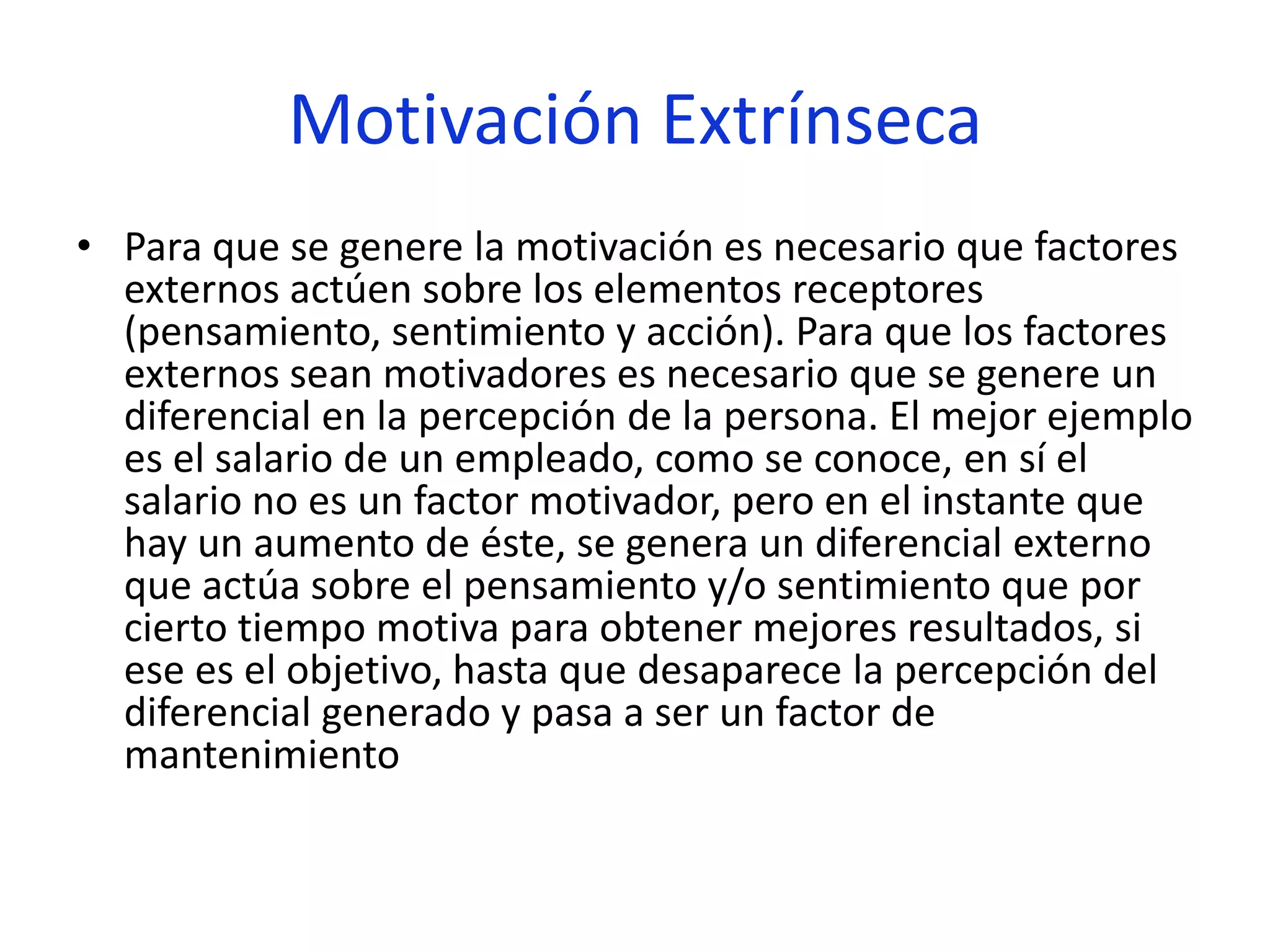 Motivación Extrínseca
• Para que se genere la motivación es necesario que factores
externos actúen sobre los elementos receptores
(pensamiento, sentimiento y acción). Para que los factores
externos sean motivadores es necesario que se genere un
diferencial en la percepción de la persona. El mejor ejemplo
es el salario de un empleado, como se conoce, en sí el
salario no es un factor motivador, pero en el instante que
hay un aumento de éste, se genera un diferencial externo
que actúa sobre el pensamiento y/o sentimiento que por
cierto tiempo motiva para obtener mejores resultados, si
ese es el objetivo, hasta que desaparece la percepción del
diferencial generado y pasa a ser un factor de
mantenimiento

 