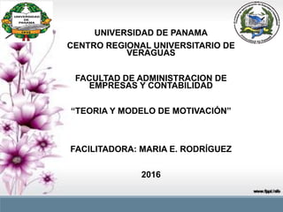 UNIVERSIDAD DE PANAMA
CENTRO REGIONAL UNIVERSITARIO DE
VERAGUAS
FACULTAD DE ADMINISTRACION DE
EMPRESAS Y CONTABILIDAD
“TEORIA Y MODELO DE MOTIVACIÓN”
FACILITADORA: MARIA E. RODRÍGUEZ
2016
 