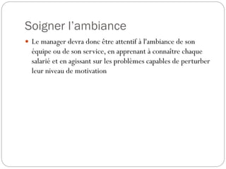 Soigner l’ambiance
 Le manager devra donc être attentif à l'ambiance de son

équipe ou de son service, en apprenant à connaître chaque
salarié et en agissant sur les problèmes capables de perturber
leur niveau de motivation

 