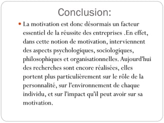 Conclusion:
 La motivation est donc désormais un facteur

essentiel de la réussite des entreprises .En effet,
dans cette notion de motivation, interviennent
des aspects psychologiques, sociologiques,
philosophiques et organisationnelles. Aujourd'hui
des recherches sont encore réalisées, elles
portent plus particulièrement sur le rôle de la
personnalité, sur l'environnement de chaque
individu, et sur l'impact qu'il peut avoir sur sa
motivation.

 