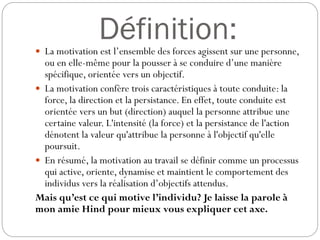Définition:
 La motivation est l’ensemble des forces agissent sur une personne,

ou en elle-même pour la pousser à se conduire d’une manière
spécifique, orientée vers un objectif.
 La motivation confère trois caractéristiques à toute conduite: la
force, la direction et la persistance. En effet, toute conduite est
orientée vers un but (direction) auquel la personne attribue une
certaine valeur. L'intensité (la force) et la persistance de l'action
dénotent la valeur qu'attribue la personne à l'objectif qu'elle
poursuit.
 En résumé, la motivation au travail se définir comme un processus
qui active, oriente, dynamise et maintient le comportement des
individus vers la réalisation d’objectifs attendus.
Mais qu’est ce qui motive l’individu? Je laisse la parole à
mon amie Hind pour mieux vous expliquer cet axe.

 