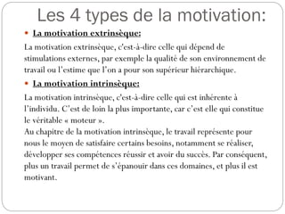 Les 4 types de la motivation:
 La motivation extrinsèque:

La motivation extrinsèque, c'est-à-dire celle qui dépend de
stimulations externes, par exemple la qualité de son environnement de
travail ou l’estime que l’on a pour son supérieur hiérarchique.
 La motivation intrinsèque:
La motivation intrinsèque, c'est-à-dire celle qui est inhérente à
l’individu. C’est de loin la plus importante, car c’est elle qui constitue
le véritable « moteur ».
Au chapitre de la motivation intrinsèque, le travail représente pour
nous le moyen de satisfaire certains besoins, notamment se réaliser,
développer ses compétences réussir et avoir du succès. Par conséquent,
plus un travail permet de s’épanouir dans ces domaines, et plus il est
motivant.

 