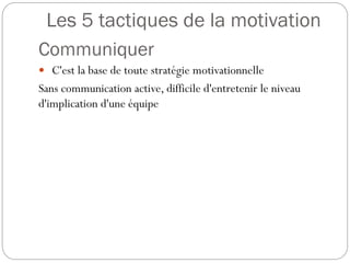 Les 5 tactiques de la motivation
Communiquer
 C'est la base de toute stratégie motivationnelle

Sans communication active, difficile d'entretenir le niveau
d'implication d'une équipe

 