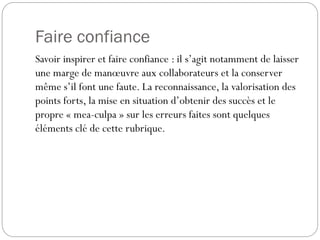 Faire confiance
Savoir inspirer et faire confiance : il s’agit notamment de laisser
une marge de manœuvre aux collaborateurs et la conserver
même s’il font une faute. La reconnaissance, la valorisation des
points forts, la mise en situation d’obtenir des succès et le
propre « mea-culpa » sur les erreurs faites sont quelques
éléments clé de cette rubrique.

 
