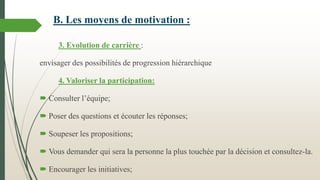 B. Les moyens de motivation :
3. Evolution de carrière :
envisager des possibilités de progression hiérarchique
4. Valoriser la participation:

 Consulter l’équipe;
 Poser des questions et écouter les réponses;

 Soupeser les propositions;
 Vous demander qui sera la personne la plus touchée par la décision et consultez-la.
 Encourager les initiatives;

 