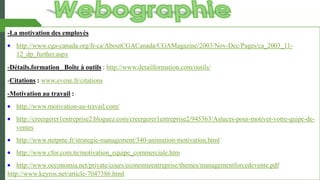 -La motivation des employés
http://www.cga-canada.org/fr-ca/AboutCGACanada/CGAMagazine/2003/Nov-Dec/Pages/ca_2003_1112_dp_further.aspx
-Détails.formation_ Boîte à outils : http://www.detailformation.com/outils/
-Citations : www.evene.fr/citations
-Motivation au travail :
http://www.motivation-au-travail.com/
http://creergerer1entreprise2.bloguez.com/creergerer1entreprise2/945363/Astuces-pour-motiver-votre-quipe-deventes
http://www.netpme.fr/strategie-management/340-animation-motivation.html

http://www.cfor.com.tn/motivation_equipe_commerciale.htm
http://www.oeconomia.net/private/cours/economieentreprise/themes/managementforcedevente.pdf
http://www.keyros.net/article-7047386.html

 