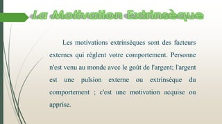 Les motivations extrinsèques sont des facteurs
externes qui règlent votre comportement. Personne
n'est venu au monde avec le goût de l'argent; l'argent

est

une

pulsion

externe

ou

extrinsèque

du

comportement ; c'est une motivation acquise ou

apprise.

 