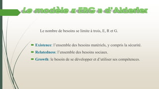 Le nombre de besoins se limite à trois, E, R et G.
 Existence: l’ensemble des besoins matériels, y compris la sécurité.
 Relatedness: l’ensemble des besoins sociaux.
 Growth: le besoin de se développer et d’utiliser ses compétences.
 