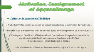L’effort et la capacité de l’individu
« Préférez-vous attribuer votre réussite ou votre échec à vos compétences ou à vos efforts ? »
« la relation entre effort et performance est directe jusqu’à un certain âge. »
« Nicholls (1984) a montré qu’ils ont un impact important sur la motivation de l’individu. »
« Covington et Omelich (1979) demandent à des étudiants de répondre à une série de
questionnaires attributifs qui examinent la relation entre l’effort,
l’incompétence, l’insatisfaction et la honte. »
 