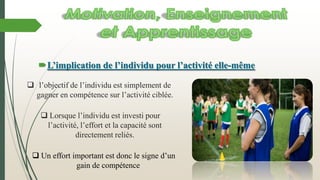 L’implication de l’individu pour l’activité elle-même
 l’objectif de l’individu est simplement de
gagner en compétence sur l’activité ciblée.
 Lorsque l’individu est investi pour
l’activité, l’effort et la capacité sont
directement reliés.
 Un effort important est donc le signe d’un
gain de compétence
 