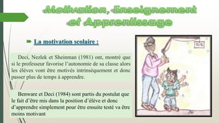  La motivation scolaire :
Deci, Nezlek et Sheinman (1981) ont, montré que
si le professeur favorise l’autonomie de sa classe alors
les élèves vont être motivés intrinsèquement et donc
passer plus de temps à apprendre.
Benware et Deci (1984) sont partis du postulat que
le fait d’être mis dans la position d’élève et donc
d’apprendre simplement pour être ensuite testé va être
moins motivant
 