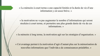 « la mémoire à long terme, la motivation agit sur les stratégies d’organisation. »
« Cet avantage permet à la motivation d’agir d’autant plus sur la mémorisation de
nouvelles informations que l’individu a de connaissances préalables. »
« La mémoire à court terme a une capacité limitée et la durée de vie d’une
information y est assez brève. »
« la motivation ne va pas augmenter le nombre d’informations qui seront
stockées à court terme, ni permettre une plus grande durée de vie de ces
informations. »
 