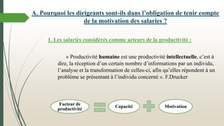 A. Pourquoi les dirigeants sont-ils dans l’obligation de tenir compte
de la motivation des salaries ?
1. Les salariés considérés comme acteurs de la productivité :
« Productivité humaine est une productivité intellectuelle, c’est à
dire, la réception d’un certain nombre d’informations par un individu,
l’analyse et la transformation de celles-ci, afin qu’elles répondent à un
problème se présentant à l’individu concerné ». F.Drucker
Facteur de
productivité
Capacité Motivation
 
