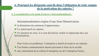 2. La production et la main d’œuvre s’internationalisent :
Internationalisation origine d’une forte Démotivation:
 la diminution du sentiment d’appartenance
 Le salarié perd ses repères,
 En situation de crise, il se sent dévalorisé, inutile et impuissant face aux
délocalisations.
Pour éviter ces problèmes, l’entreprise a intérêt de motiver ses salariés:
 Une bonne communication interne précisant le futur de la société.
 une valorisation de la culture d’entreprise cas de l’entreprise Eurest,
A. Pourquoi les dirigeants sont-ils dans l’obligation de tenir compte
de la motivation des salaries ?
 