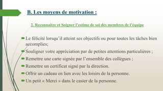 B. Les moyens de motivation :
2. Reconnaitre et Soigner l’estime de soi des membres de l’équipe
Le félicité lorsqu’il atteint ses objectifs ou pour toutes les tâches bien
accomplies;
Souligner votre appréciation par de petites attentions particulières ;
Remettre une carte signée par l’ensemble des collègues ;
Remettre un certificat signé par la direction.
Offrir un cadeau en lien avec les loisirs de la personne.
Un petit « Merci » dans le casier de la personne.
 