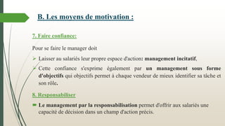 7. Faire confiance:
Pour se faire le manager doit
 Laisser au salariés leur propre espace d'action: management incitatif,
 Cette confiance s'exprime également par un management sous forme
d'objectifs qui objectifs permet à chaque vendeur de mieux identifier sa tâche et
son rôle.
8. Responsabiliser
 Le management par la responsabilisation permet d'offrir aux salariés une
capacité de décision dans un champ d'action précis.
B. Les moyens de motivation :
 