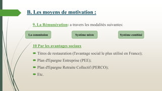 9. La Rémunération: a travers les modalités suivantes:
10 Par les avantages sociaux
 Titres de restauration (l'avantage social le plus utilisé en France);
 Plan d'Epargne Entreprise (PEE);
 Plan d'Epargne Retraite Collectif (PERCO);
 Etc.
La commission Système mixte Système combiné
B. Les moyens de motivation :
 