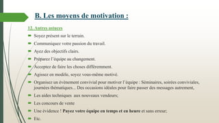 12. Autres astuces
 Soyez présent sur le terrain.
 Communiquez votre passion du travail.
 Ayez des objectifs clairs.
 Préparez l’équipe au changement.
 Acceptez de faire les choses différemment.
 Agissez en modèle, soyez vous-même motivé.
 Organisez un évènement convivial pour motiver l’équipe : Séminaires, soirées conviviales,
journées thématiques... Des occasions idéales pour faire passer des messages autrement,
 Les aides techniques aux nouveaux vendeurs;
 Les concours de vente
 Une évidence ! Payez votre équipe en temps et en heure et sans erreur;
 Etc.
B. Les moyens de motivation :
 