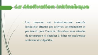 o Une personne est intrinsèquement motivée
lorsqu’elle effectue des activités volontairement et
par intérêt pour l’activité elle-même sans attendre
de récompense ni chercher à éviter un quelconque
sentiment de culpabilité.
 