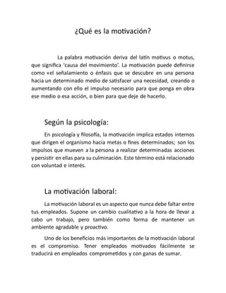 ¿Qué es la motivación?
La palabra motivación deriva del latín motivus o motus,
que significa ‘causa del movimiento’. La motivación puede definirse
como «el señalamiento o énfasis que se descubre en una persona
hacia un determinado medio de satisfacer una necesidad, creando o
aumentando con ello el impulso necesario para que ponga en obra
ese medio o esa acción, o bien para que deje de hacerlo.
Según la psicología:
En psicología y filosofía, la motivación implica estados internos
que dirigen el organismo hacia metas o fines determinados; son los
impulsos que mueven a la persona a realizar determinadas acciones
y persistir en ellas para su culminación. Este término está relacionado
con voluntad e interés.
La motivación laboral:
La motivación laboral es un aspecto que nunca debe faltar entre
tus empleados. Supone un cambio cualitativo a la hora de llevar a
cabo un trabajo, pero también como forma de mantener un
ambiente agradable y proactivo.
Uno de los beneficios más importantes de la motivación laboral
es el compromiso. Tener empleados motivados fácilmente se
traducirá en empleados comprometidos y con ganas de sumar.
 