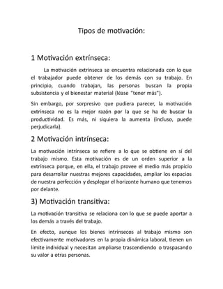 Tipos de motivación:
1 Motivación extrínseca:
La motivación extrínseca se encuentra relacionada con lo que
el trabajador puede obtener de los demás con su trabajo. En
principio, cuando trabajan, las personas buscan la propia
subsistencia y el bienestar material (léase “tener más”).
Sin embargo, por sorpresivo que pudiera parecer, la motivación
extrínseca no es la mejor razón por la que se ha de buscar la
productividad. Es más, ni siquiera la aumenta (incluso, puede
perjudicarla).
2 Motivación intrínseca:
La motivación intrínseca se refiere a lo que se obtiene en sí del
trabajo mismo. Esta motivación es de un orden superior a la
extrínseca porque, en ella, el trabajo provee el medio más propicio
para desarrollar nuestras mejores capacidades, ampliar los espacios
de nuestra perfección y desplegar el horizonte humano que tenemos
por delante.
3) Motivación transitiva:
La motivación transitiva se relaciona con lo que se puede aportar a
los demás a través del trabajo.
En efecto, aunque los bienes intrínsecos al trabajo mismo son
efectivamente motivadores en la propia dinámica laboral, tienen un
límite individual y necesitan ampliarse trascendiendo o traspasando
su valor a otras personas.
 