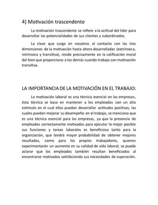 4) Motivación trascendente
La motivación trascendente se refiere a la actitud del líder para
desarrollar las potencialidades de sus clientes y subordinados.
La clave que surge en nosotros al contacto con las tres
dimensiones de la motivación hasta ahora desarrolladas (extrínseca,
intrínseca y transitiva), reside precisamente en la calificación moral
del bien que proporciono a los demás cuando trabajo con motivación
transitiva.
LA IMPORTANCIA DELA MOTIVACIÓN EN EL TRABAJO:
La motivación laboral es una técnica esencial en las empresas,
ésta técnica se basa en mantener a los empleados con un alto
estimulo en el cual ellos puedan desarrollar actitudes positivas, las
cuales puedan mejorar su desempeño en el trabajo, se menciona que
es una técnica esencial para las empresas, ya que la presencia de
empleados correctamente motivados para ejecutar lo mejor posible
sus funciones y tareas laborales es beneficiosa tanto para la
organización, que tendrá mayor probabilidad de obtener mejores
resultados, como para los propios trabajadores, quienes
experimentarán un aumento en su calidad de vida laboral, se puede
aclarar que los empleados también resultan beneficiados al
encontrarse motivados satisfaciendo sus necesidades de superación.
 