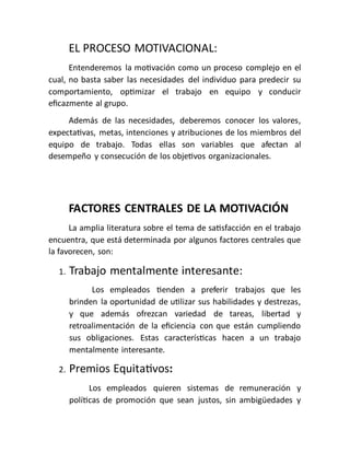 EL PROCESO MOTIVACIONAL:
Entenderemos la motivación como un proceso complejo en el
cual, no basta saber las necesidades del individuo para predecir su
comportamiento, optimizar el trabajo en equipo y conducir
eficazmente al grupo.
Además de las necesidades, deberemos conocer los valores,
expectativas, metas, intenciones y atribuciones de los miembros del
equipo de trabajo. Todas ellas son variables que afectan al
desempeño y consecución de los objetivos organizacionales.
FACTORES CENTRALES DE LA MOTIVACIÓN
La amplia literatura sobre el tema de satisfacción en el trabajo
encuentra, que está determinada por algunos factores centrales que
la favorecen, son:
1. Trabajo mentalmente interesante:
Los empleados tienden a preferir trabajos que les
brinden la oportunidad de utilizar sus habilidades y destrezas,
y que además ofrezcan variedad de tareas, libertad y
retroalimentación de la eficiencia con que están cumpliendo
sus obligaciones. Estas características hacen a un trabajo
mentalmente interesante.
2. Premios Equitativos:
Los empleados quieren sistemas de remuneración y
políticas de promoción que sean justos, sin ambigüedades y
 