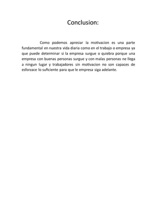 Conclusion:
Como podemos apresiar la motivacion es una parte
fundamental en nuestra vida diaria como en el trabajo o empresa ya
que puede determinar si la empresa surgue o quiebra porque una
empresa con buenas personas surgue y con malas personas ne llega
a ningun lugar y trabajadores sin motivacion no son capaces de
esforzace lo suficiente para que le empresa siga adelante.
 