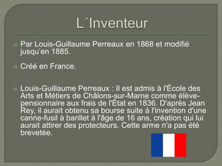  Par Louis-Guillaume Perreaux en 1868 et modifié
jusqu’en 1885.
 Créé en France.
 Louis-Guillaume Perreaux : Il est admis à l'École des
Arts et Métiers de Châlons-sur-Marne comme élève-
pensionnaire aux frais de l'État en 1836. D'après Jean
Rey, il aurait obtenu sa bourse suite à l'invention d'une
canne-fusil à barillet à l'âge de 16 ans, création qui lui
aurait attirer des protecteurs. Cette arme n'a pas été
brevetée.
 