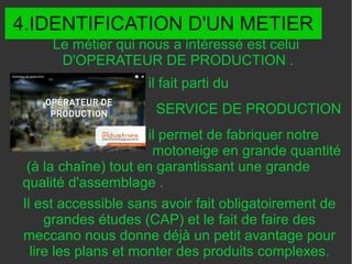 4.IDENTIFICATION D'UN METIER
il fait parti du
SERVICE DE PRODUCTION
il permet de fabriquer notre
motoneige en grande quantité
(à la chaîne) tout en garantissant une grande
qualité d'assemblage .
Il est accessible sans avoir fait obligatoirement de
grandes études (CAP) et le fait de faire des
meccano nous donne déjà un petit avantage pour
lire les plans et monter des produits complexes.
Le métier qui nous a intéressé est celui
D'OPERATEUR DE PRODUCTION .
 