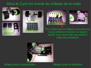 Alice et Cyril ont monté de châssis de la moto
Moteur pour la propulsion Moteur pour la direction
Pour éviter que le châssis ne touche les
roues arrières et donner un aspect
sportif, nous avons fait une pente à
l'aide des entretoise
 