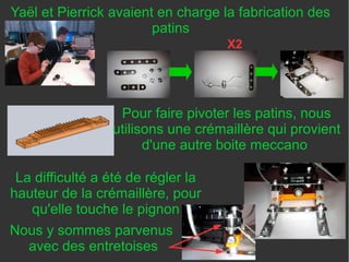 Yaël et Pierrick avaient en charge la fabrication des
patins
X2
Pour faire pivoter les patins, nous
utilisons une crémaillère qui provient
d'une autre boite meccano
La difficulté a été de régler la
hauteur de la crémaillère, pour
qu'elle touche le pignon
Nous y sommes parvenus
avec des entretoises
 