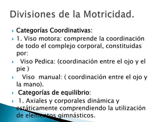 Categorías Coordinativas: 1. Viso motora: comprende la coordinación de todo el complejo corporal, constituidas por:   Viso Pedica: (coordinación entre el ojo y el pie )   Viso  manual: ( coordinación entre el ojo y la mano).Categorías de equilibrio: 1. Axiales y corporales dinámica y estáticamente comprendiendo la utilización de elementos gimnásticos.Divisiones de la Motricidad.