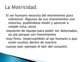 El ser humano necesita del movimiento para sobrevivir: Algunos de sus movimientos son notorios, pudiéndose medir y apreciar a simple vista, otrosrequieren de equipo para poder ser detectados, ya sea porque son movimientos muy finos, imperceptibles al ojo humano o que están ocultos dentro de nuestrocuerpo (por ejemplo el latir del corazón).La Motricidad.